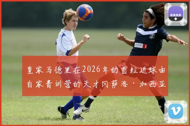 皇家马德里在2026年的首粒进球由自家青训营的天才冈萨洛·加西亚完成！ 来源：Madrid Zone
