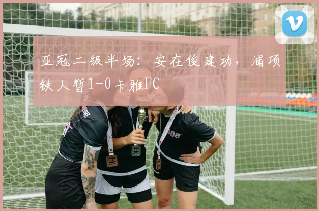亚冠二级半场：安在俊建功，浦项铁人暂1-0卡雅FC