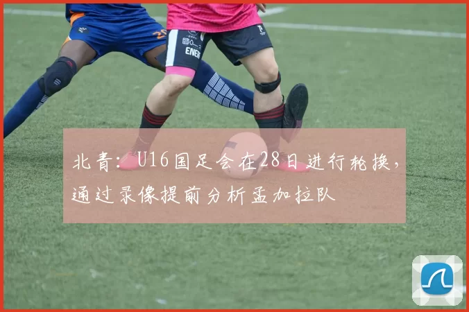 北青：U16国足会在28日进行轮换，通过录像提前分析孟加拉队