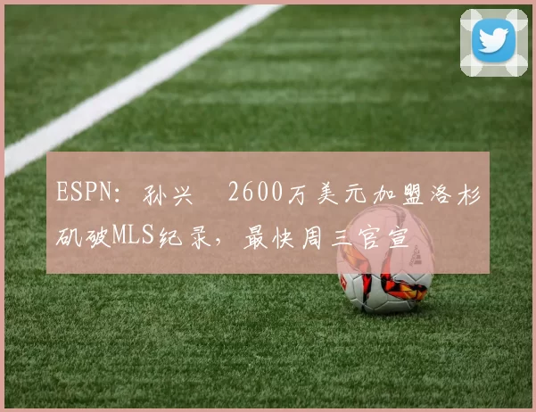 ESPN：孙兴慜2600万美元加盟洛杉矶破MLS纪录，最快周三官宣