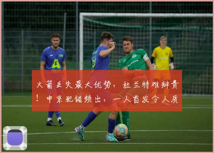 火箭丢失最大优势，杜兰特难辩责！申京犯错频出，一人首发令人质疑