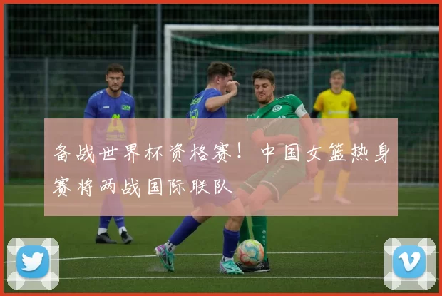 备战世界杯资格赛！中国女篮热身赛将两战国际联队