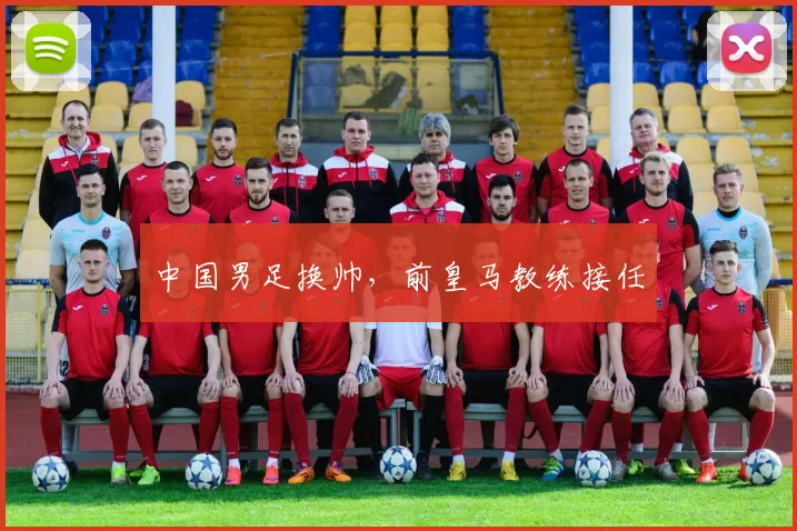 中国男足换帅，前皇马教练接任