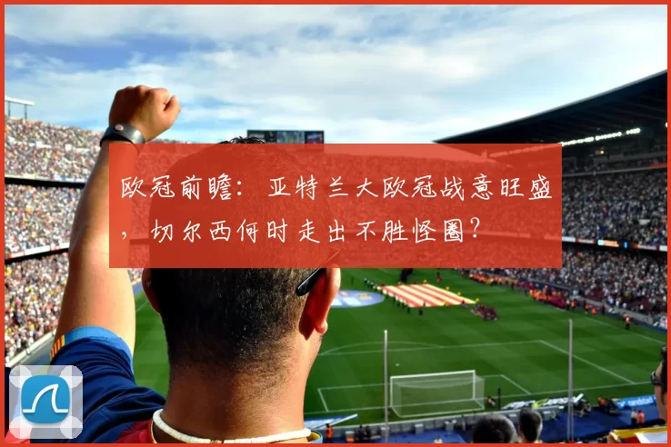 欧冠前瞻：亚特兰大欧冠战意旺盛，切尔西何时走出不胜怪圈？