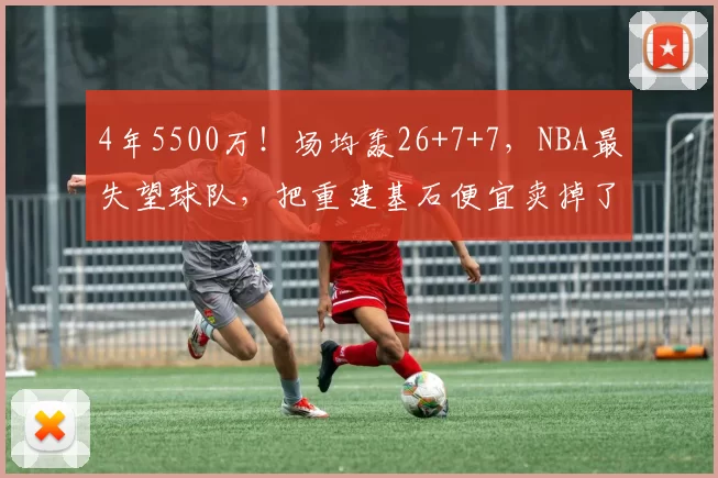 4年5500万！场均轰26+7+7，NBA最失望球队，把重建基石便宜卖掉了
