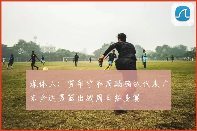 媒体人：贺希宁和周鹏确认代表广东全运男篮出战周日热身赛