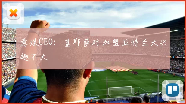 意媒CEO：基耶萨对加盟亚特兰大兴趣不大
