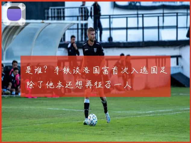 是谁？李铁谈洛国富首次入选国足 除了他本还想再征召一人