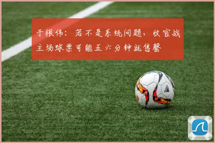 于根伟：若不是系统问题，收官战主场球票可能五六分钟就售罄