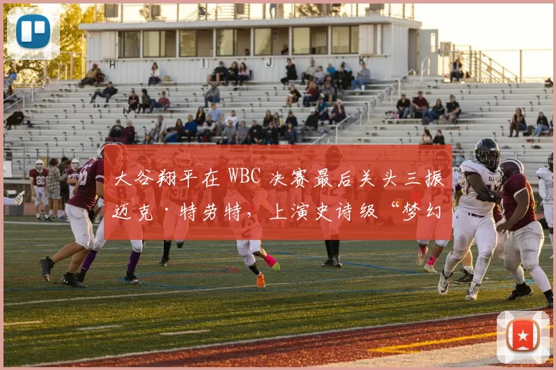 大谷翔平在 WBC 决赛最后关头三振迈克·特劳特，上演史诗级“梦幻对决”