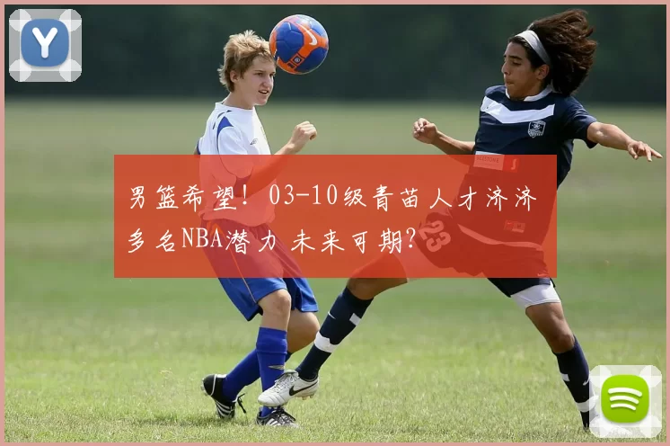 男篮希望！03-10级青苗人才济济 多名NBA潜力 未来可期？
